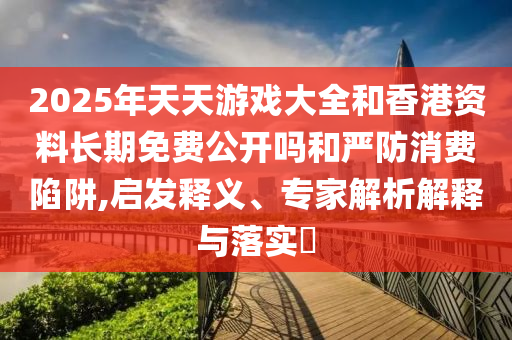 2025年天天游戲大全和香港資料長期免費公開嗎和嚴(yán)防消費陷阱,啟發(fā)釋義、專家解析解釋與落實?