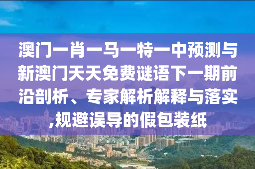 澳門一肖一馬一特一中預(yù)測與新澳門天天免費(fèi)謎語下一期前沿剖析、專家解析解釋與落實(shí),規(guī)避誤導(dǎo)的假包裝紙