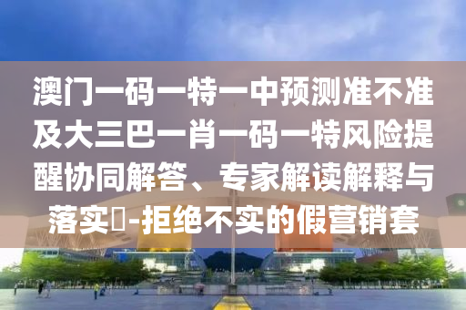 澳門(mén)一碼一特一中預(yù)測(cè)準(zhǔn)不準(zhǔn)及大三巴一肖一碼一特風(fēng)險(xiǎn)提醒協(xié)同解答、專(zhuān)家解讀解釋與落實(shí)?-拒絕不實(shí)的假營(yíng)銷(xiāo)套