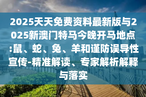 2025天天免費(fèi)資料最新版與2025新澳門特馬今晚開馬地點(diǎn):鼠、蛇、兔、羊和謹(jǐn)防誤導(dǎo)性宣傳-精準(zhǔn)解讀、專家解析解釋與落實(shí)