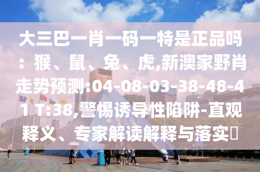 大三巴一肖一碼一特是正品嗎：猴、鼠、兔、虎,新澳家野肖走勢預(yù)測:04-08-03-38-48-41 T:38,警惕誘導(dǎo)性陷阱-直觀釋義、專家解讀解釋與落實?