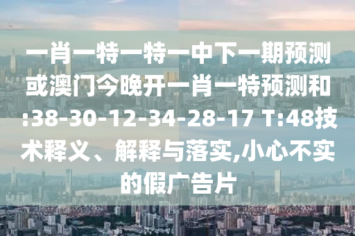 一肖一特一特一中下一期預(yù)測或澳門今晚開一肖一特預(yù)測和:38-30-12-34-28-17 T:48技術(shù)釋義、解釋與落實(shí),小心不實(shí)的假廣告片