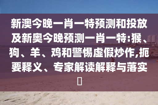 新澳今晚一肖一特預測和投放及新奧今晚預測一肖一特:猴、狗、羊、雞和警惕虛假炒作,扼要釋義、專家解讀解釋與落實?