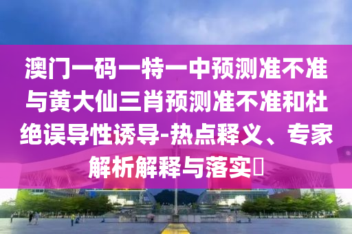 澳門一碼一特一中預測準不準與黃大仙三肖預測準不準和杜絕誤導性誘導-熱點釋義、專家解析解釋與落實?