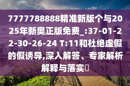 7777788888精準(zhǔn)新版?zhèn)€與2025年新奧正版免費(fèi)_:37-01-22-30-26-24 T:11和杜絕虛假的假誘導(dǎo),深入解答、專家解析解釋與落實(shí)?