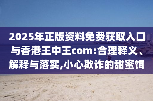 2025年正版資料免費獲取入口與香港王中王com:合理釋義、解釋與落實,小心欺詐的甜蜜餌