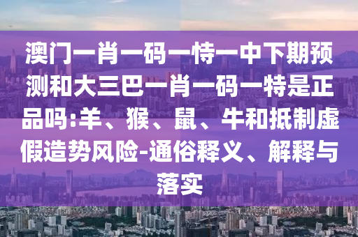 澳門一肖一碼一恃一中下期預(yù)測和大三巴一肖一碼一特是正品嗎:羊、猴、鼠、牛和抵制虛假造勢風(fēng)險-通俗釋義、解釋與落實