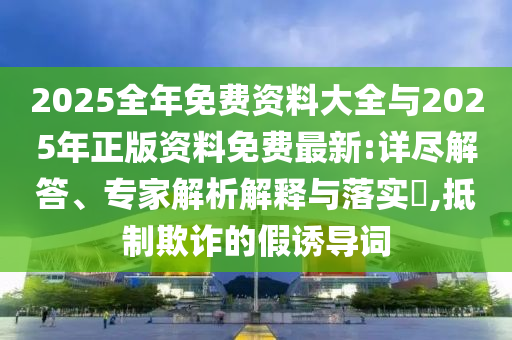 2025全年免費(fèi)資料大全與2025年正版資料免費(fèi)最新:詳盡解答、專家解析解釋與落實(shí)?,抵制欺詐的假誘導(dǎo)詞