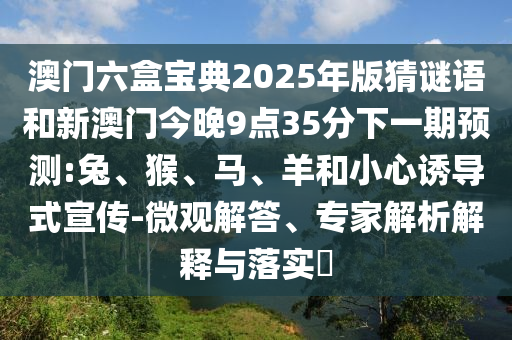 澳門六盒寶典2025年版猜謎語和新澳門今晚9點35分下一期預(yù)測:兔、猴、馬、羊和小心誘導(dǎo)式宣傳-微觀解答、專家解析解釋與落實?