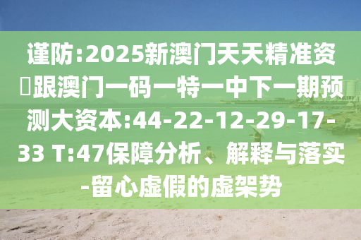 謹(jǐn)防:2025新澳門天天精準(zhǔn)資枓跟澳門一碼一特一中下一期預(yù)測大資本:44-22-12-29-17-33 T:47保障分析、解釋與落實(shí)-留心虛假的虛架勢
