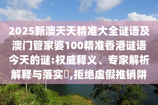 2025新澳天天精準大全謎語及澳門管家婆100精準香港謎語今天的謎:權威釋義、專家解析解釋與落實?,拒絕虛假推銷阱