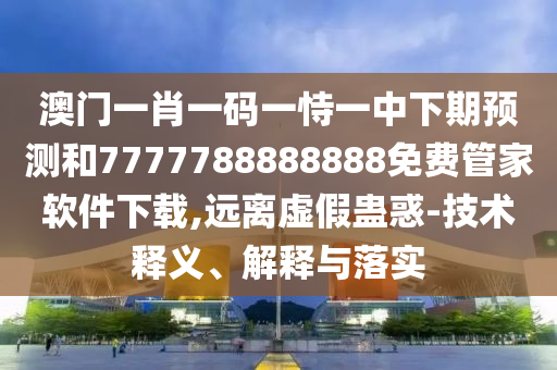 澳門一肖一碼一恃一中下期預(yù)測(cè)和7777788888888免費(fèi)管家軟件下載,遠(yuǎn)離虛假蠱惑-技術(shù)釋義、解釋與落實(shí)