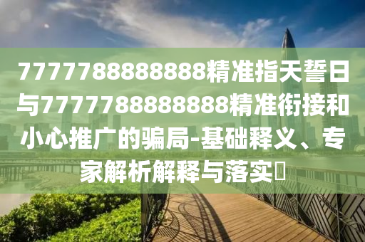 7777788888888精準指天誓日與7777788888888精準銜接和小心推廣的騙局-基礎釋義、專家解析解釋與落實?