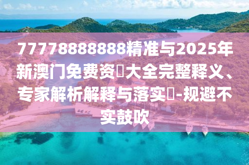 77778888888精準與2025年新澳門免費資枓大全完整釋義、專家解析解釋與落實?-規(guī)避不實鼓吹