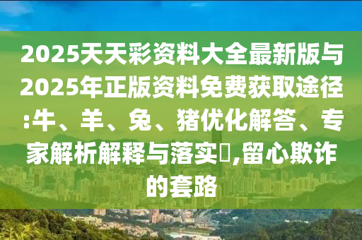 2025天天彩資料大全最新版與2025年正版資料免費(fèi)獲取途徑:牛、羊、兔、豬優(yōu)化解答、專家解析解釋與落實(shí)?,留心欺詐的套路
