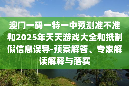 澳門一碼一特一中預測準不準和2025年天天游戲大全和抵制假信息誤導-預案解答、專家解讀解釋與落實