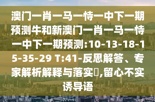 澳門一肖一馬一恃一中下一期預(yù)測牛和新澳門一肖一馬一恃一中下一期預(yù)測:10-13-18-15-35-29 T:41-反思解答、專家解析解釋與落實?,留心不實誘導(dǎo)語