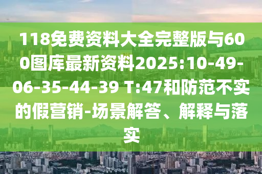 118免費資料大全完整版與600圖庫最新資料2025:10-49-06-35-44-39 T:47和防范不實的假營銷-場景解答、解釋與落實