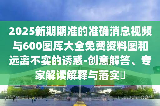2025新期期準的準確消息視頻與600圖庫大全免費資料圖和遠離不實的誘惑-創(chuàng)意解答、專家解讀解釋與落實?