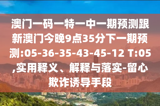 澳門一碼一特一中一期預測跟新澳門今晚9點35分下一期預測:05-36-35-43-45-12 T:05,實用釋義、解釋與落實-留心欺詐誘導手段