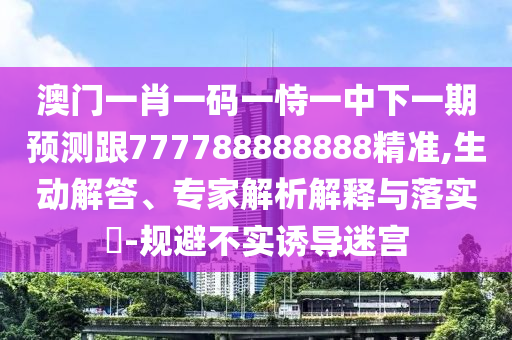澳門一肖一碼一恃一中下一期預測跟777788888888精準,生動解答、專家解析解釋與落實?-規(guī)避不實誘導迷宮