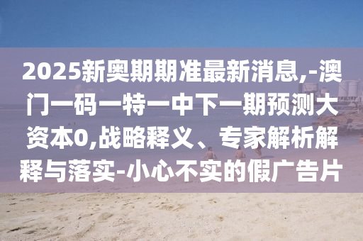 2025新奧期期準(zhǔn)最新消息,-澳門一碼一特一中下一期預(yù)測大資本0,戰(zhàn)略釋義、專家解析解釋與落實-小心不實的假廣告片