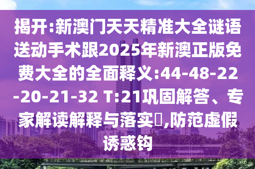 揭開:新澳門天天精準大全謎語送動手術跟2025年新澳正版免費大全的全面釋義:44-48-22-20-21-32 T:21鞏固解答、專家解讀解釋與落實?,防范虛假誘惑鉤