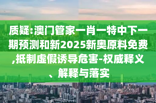 質(zhì)疑:澳門管家一肖一特中下一期預(yù)測(cè)和新2025新奧原料免費(fèi),抵制虛假誘導(dǎo)危害-權(quán)威釋義、解釋與落實(shí)