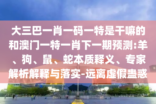 大三巴一肖一碼一特是干嘛的和澳門(mén)一特一肖下一期預(yù)測(cè):羊、狗、鼠、蛇本質(zhì)釋義、專家解析解釋與落實(shí)-遠(yuǎn)離虛假蠱惑
