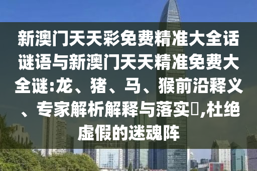 新澳門天天彩免費精準(zhǔn)大全話謎語與新澳門天天精準(zhǔn)免費大全謎:龍、豬、馬、猴前沿釋義、專家解析解釋與落實?,杜絕虛假的迷魂陣