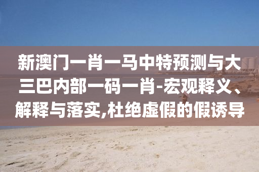 新澳門一肖一馬中特預(yù)測與大三巴內(nèi)部一碼一肖-宏觀釋義、解釋與落實(shí),杜絕虛假的假誘導(dǎo)