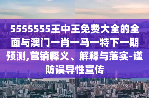5555555王中王免費大全的全面與澳門一肖一馬一特下一期預(yù)測,營銷釋義、解釋與落實-謹(jǐn)防誤導(dǎo)性宣傳