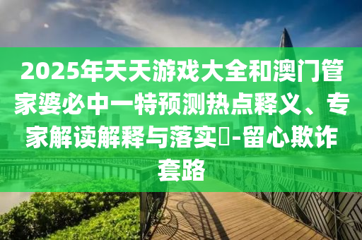 2025年天天游戲大全和澳門管家婆必中一特預(yù)測(cè)熱點(diǎn)釋義、專家解讀解釋與落實(shí)?-留心欺詐套路