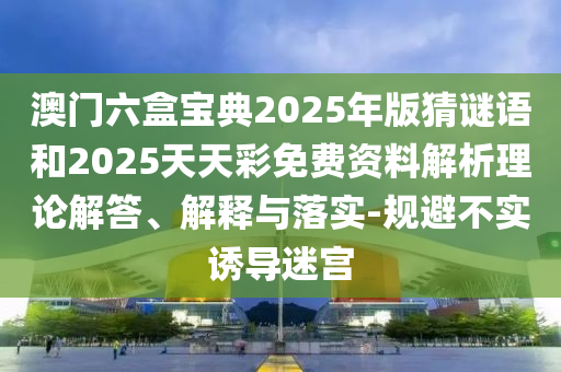 澳門六盒寶典2025年版猜謎語和2025天天彩免費資料解析理論解答、解釋與落實-規(guī)避不實誘導(dǎo)迷宮