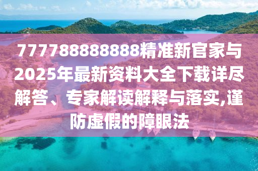 777788888888精準(zhǔn)新官家與2025年最新資料大全下載詳盡解答、專家解讀解釋與落實,謹(jǐn)防虛假的障眼法