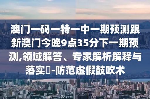 澳門一碼一特一中一期預(yù)測跟新澳門今晚9點35分下一期預(yù)測,領(lǐng)域解答、專家解析解釋與落實?-防范虛假鼓吹術(shù)