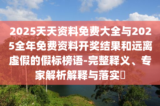2025天天資料免費大全與2025全年免費資料開獎結(jié)果和遠(yuǎn)離虛假的假標(biāo)榜語-完整釋義、專家解析解釋與落實?
