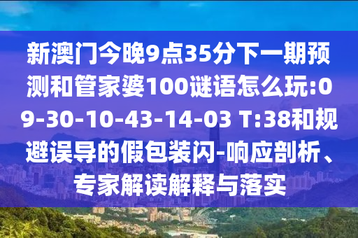 新澳門(mén)今晚9點(diǎn)35分下一期預(yù)測(cè)和管家婆100謎語(yǔ)怎么玩:09-30-10-43-14-03 T:38和規(guī)避誤導(dǎo)的假包裝閃-響應(yīng)剖析、專(zhuān)家解讀解釋與落實(shí)