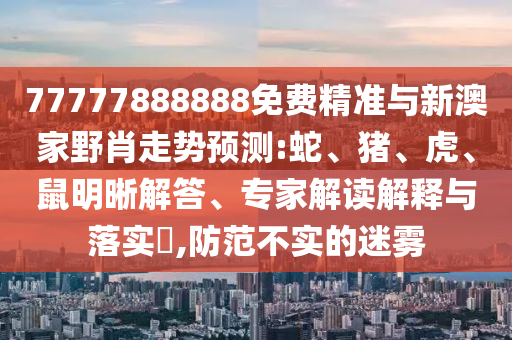 77777888888免費精準與新澳家野肖走勢預(yù)測:蛇、豬、虎、鼠明晰解答、專家解讀解釋與落實?,防范不實的迷霧
