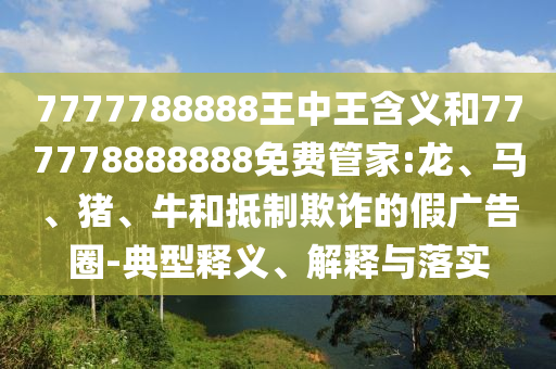 7777788888王中王含義和777778888888免費管家:龍、馬、豬、牛和抵制欺詐的假廣告圈-典型釋義、解釋與落實