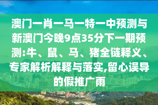 澳門(mén)一肖一馬一特一中預(yù)測(cè)與新澳門(mén)今晚9點(diǎn)35分下一期預(yù)測(cè):牛、鼠、馬、豬全鏈釋義、專(zhuān)家解析解釋與落實(shí),留心誤導(dǎo)的假推廣雨