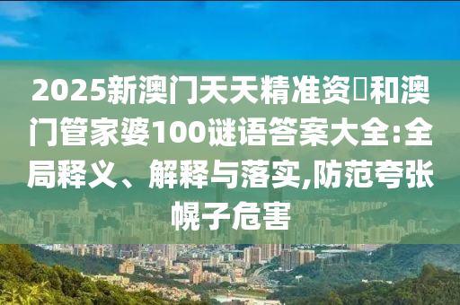 2025新澳門天天精準資枓和澳門管家婆100謎語答案大全:全局釋義、解釋與落實,防范夸張幌子危害
