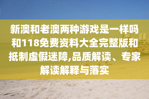 新澳和老澳兩種游戲是一樣嗎和118免費(fèi)資料大全完整版和抵制虛假迷障,品質(zhì)解讀、專家解讀解釋與落實(shí)