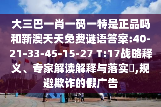 大三巴一肖一碼一特是正品嗎和新澳天天免費(fèi)謎語(yǔ)答案:40-21-33-45-15-27 T:17戰(zhàn)略釋義、專(zhuān)家解讀解釋與落實(shí)?,規(guī)避欺詐的假?gòu)V告