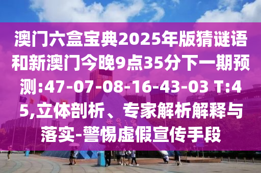 澳門六盒寶典2025年版猜謎語和新澳門今晚9點(diǎn)35分下一期預(yù)測(cè):47-07-08-16-43-03 T:45,立體剖析、專家解析解釋與落實(shí)-警惕虛假宣傳手段