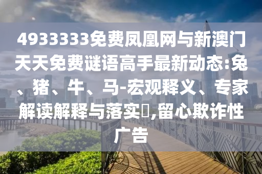 4933333免費(fèi)鳳凰網(wǎng)與新澳門天天免費(fèi)謎語(yǔ)高手最新動(dòng)態(tài):兔、豬、牛、馬-宏觀釋義、專家解讀解釋與落實(shí)?,留心欺詐性廣告