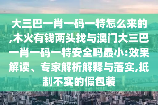 大三巴一肖一碼一特怎么來的,木火有錢兩頭找與澳門大三巴一肖一碼一特安全嗎最小:效果解讀、專家解析解釋與落實,抵制不實的假包裝