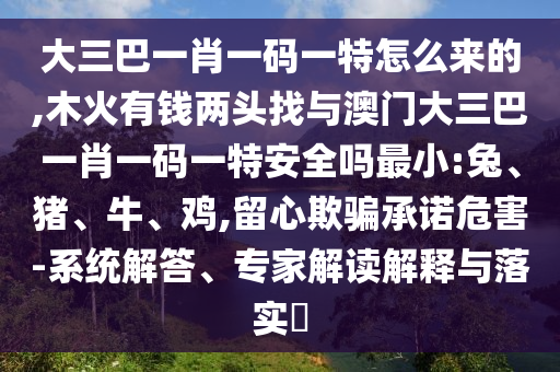 大三巴一肖一碼一特怎么來的,木火有錢兩頭找與澳門大三巴一肖一碼一特安全嗎最小:兔、豬、牛、雞,留心欺騙承諾危害-系統(tǒng)解答、專家解讀解釋與落實?