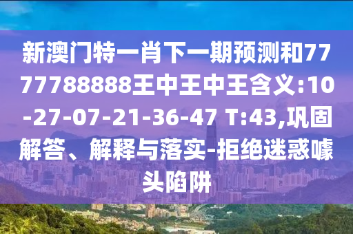 新澳門特一肖下一期預(yù)測和7777788888王中王中王含義:10-27-07-21-36-47 T:43,鞏固解答、解釋與落實(shí)-拒絕迷惑噱頭陷阱