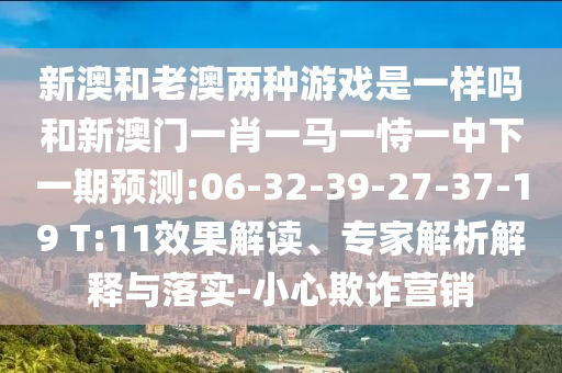 新澳和老澳兩種游戲是一樣嗎和二四六資料期期中預測準不準:29-08-03-09-23-28 T:33,效率解讀、專家解讀解釋與落實-警惕虛假的假營銷案